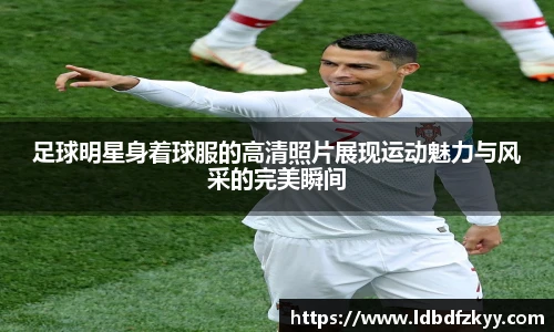 足球明星身着球服的高清照片展现运动魅力与风采的完美瞬间